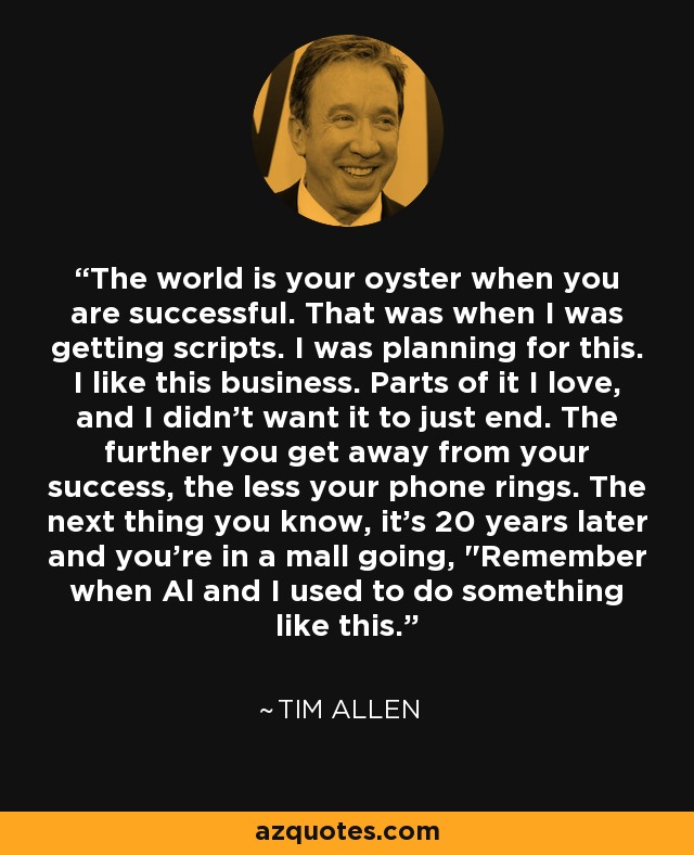 The world is your oyster when you are successful. That was when I was getting scripts. I was planning for this. I like this business. Parts of it I love, and I didn't want it to just end. The further you get away from your success, the less your phone rings. The next thing you know, it's 20 years later and you're in a mall going, 