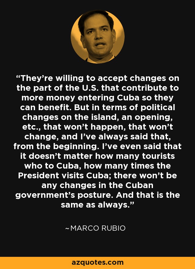 They're willing to accept changes on the part of the U.S. that contribute to more money entering Cuba so they can benefit. But in terms of political changes on the island, an opening, etc., that won't happen, that won't change, and I've always said that, from the beginning. I've even said that it doesn't matter how many tourists who to Cuba, how many times the President visits Cuba; there won't be any changes in the Cuban government's posture. And that is the same as always. - Marco Rubio