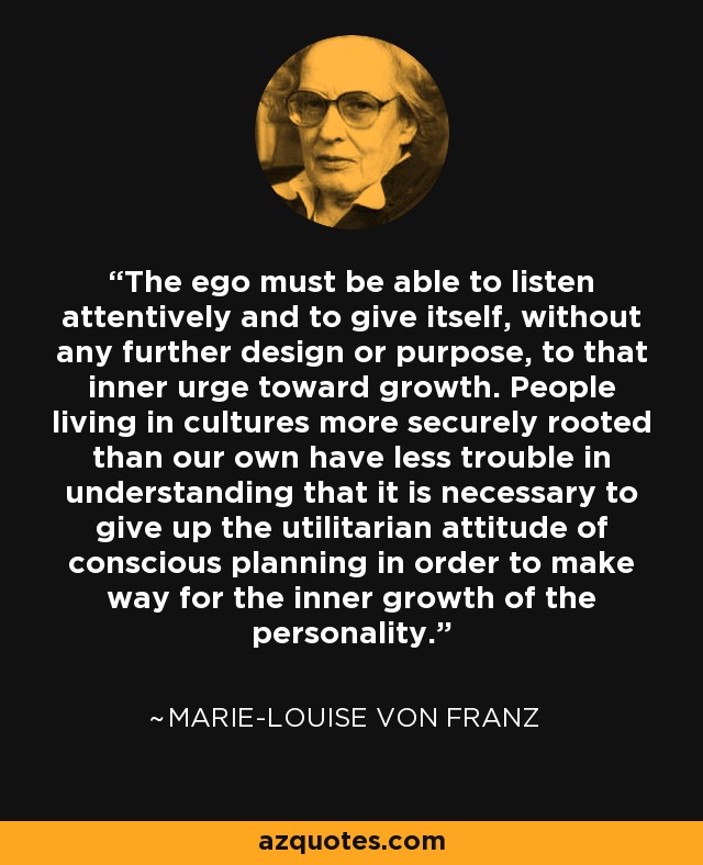 The ego must be able to listen attentively and to give itself, without any further design or purpose, to that inner urge toward growth. People living in cultures more securely rooted than our own have less trouble in understanding that it is necessary to give up the utilitarian attitude of conscious planning in order to make way for the inner growth of the personality. - Marie-Louise von Franz