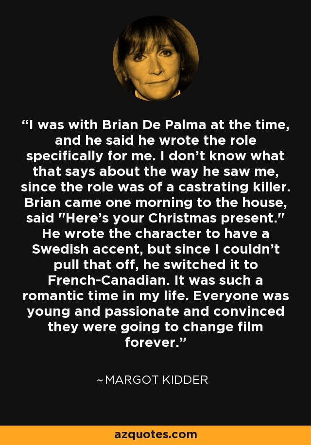 I was with Brian De Palma at the time, and he said he wrote the role specifically for me. I don't know what that says about the way he saw me, since the role was of a castrating killer. Brian came one morning to the house, said 