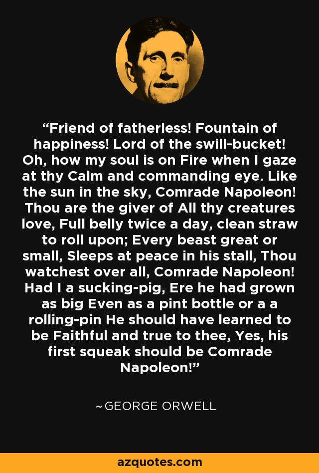 Friend of fatherless! Fountain of happiness! Lord of the swill-bucket! Oh, how my soul is on Fire when I gaze at thy Calm and commanding eye. Like the sun in the sky, Comrade Napoleon! Thou are the giver of All thy creatures love, Full belly twice a day, clean straw to roll upon; Every beast great or small, Sleeps at peace in his stall, Thou watchest over all, Comrade Napoleon! Had I a sucking-pig, Ere he had grown as big Even as a pint bottle or a a rolling-pin He should have learned to be Faithful and true to thee, Yes, his first squeak should be Comrade Napoleon! - George Orwell Friend of fatherless! Fountain of happiness! Lord of the swill-bucket! Oh, how my soul is on Fire when I gaze at thy Calm and commanding eye. Like the sun in the sky, Comrade Napoleon! Thou are the giver of All thy creatures love, Full belly twice a day, clean straw to roll upon; Every beast great or small, Sleeps at peace in his stall, Thou watchest over all, Comrade Napoleon! Had I a sucking-pig, Ere he had grown as big Even as a pint bottle or a a rolling-pin He should have learned to be Faithful and true to thee, Yes, his first squeak should be Comrade Napoleon! - George Orwell