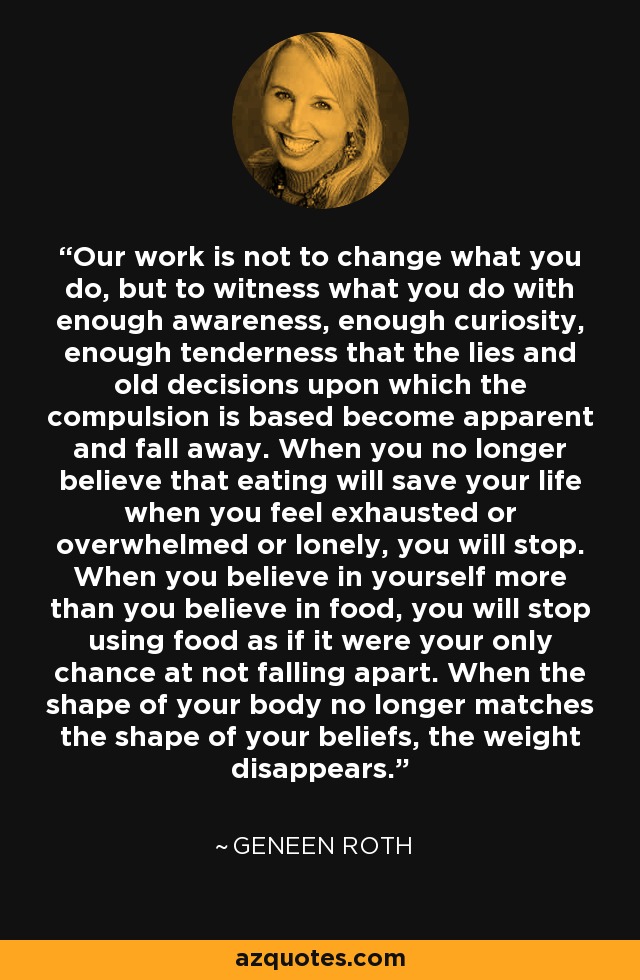 Our work is not to change what you do, but to witness what you do with enough awareness, enough curiosity, enough tenderness that the lies and old decisions upon which the compulsion is based become apparent and fall away. When you no longer believe that eating will save your life when you feel exhausted or overwhelmed or lonely, you will stop. When you believe in yourself more than you believe in food, you will stop using food as if it were your only chance at not falling apart. When the shape of your body no longer matches the shape of your beliefs, the weight disappears. - Geneen Roth