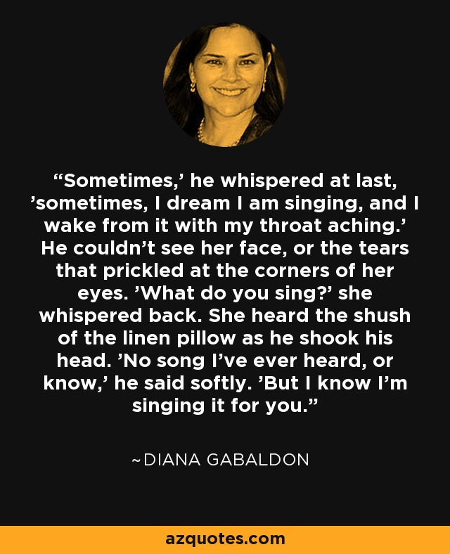 Sometimes,' he whispered at last, 'sometimes, I dream I am singing, and I wake from it with my throat aching.' He couldn't see her face, or the tears that prickled at the corners of her eyes. 'What do you sing?' she whispered back. She heard the shush of the linen pillow as he shook his head. 'No song I've ever heard, or know,' he said softly. 'But I know I'm singing it for you. - Diana Gabaldon