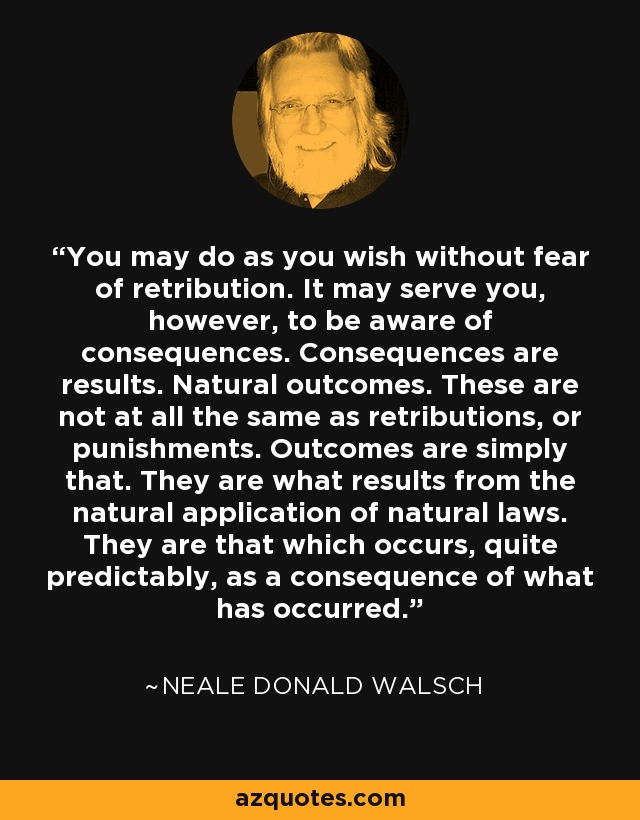 You may do as you wish without fear of retribution. It may serve you, however, to be aware of consequences. Consequences are results. Natural outcomes. These are not at all the same as retributions, or punishments. Outcomes are simply that. They are what results from the natural application of natural laws. They are that which occurs, quite predictably, as a consequence of what has occurred. - Neale Donald Walsch