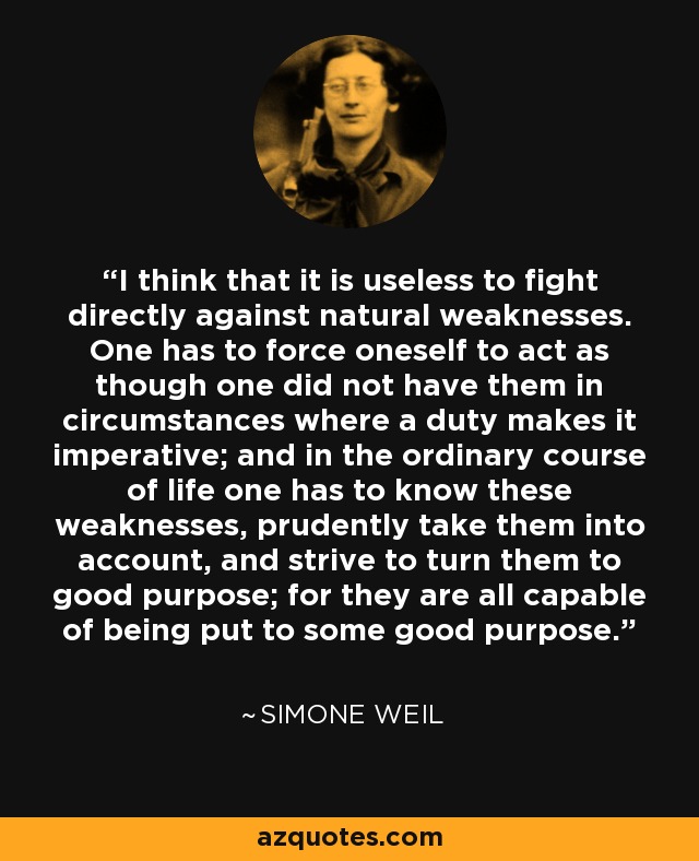 I think that it is useless to fight directly against natural weaknesses. One has to force oneself to act as though one did not have them in circumstances where a duty makes it imperative; and in the ordinary course of life one has to know these weaknesses, prudently take them into account, and strive to turn them to good purpose; for they are all capable of being put to some good purpose. - Simone Weil