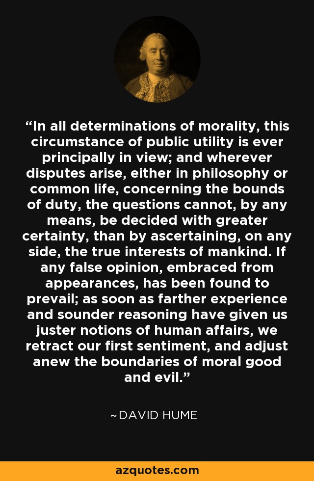 In all determinations of morality, this circumstance of public utility is ever principally in view; and wherever disputes arise, either in philosophy or common life, concerning the bounds of duty, the questions cannot, by any means, be decided with greater certainty, than by ascertaining, on any side, the true interests of mankind. If any false opinion, embraced from appearances, has been found to prevail; as soon as farther experience and sounder reasoning have given us juster notions of human affairs, we retract our first sentiment, and adjust anew the boundaries of moral good and evil. - David Hume