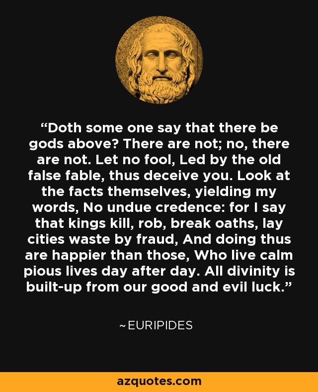 Doth some one say that there be gods above? There are not; no, there are not. Let no fool, Led by the old false fable, thus deceive you. Look at the facts themselves, yielding my words, No undue credence: for I say that kings kill, rob, break oaths, lay cities waste by fraud, And doing thus are happier than those, Who live calm pious lives day after day. All divinity is built-up from our good and evil luck. - Euripides