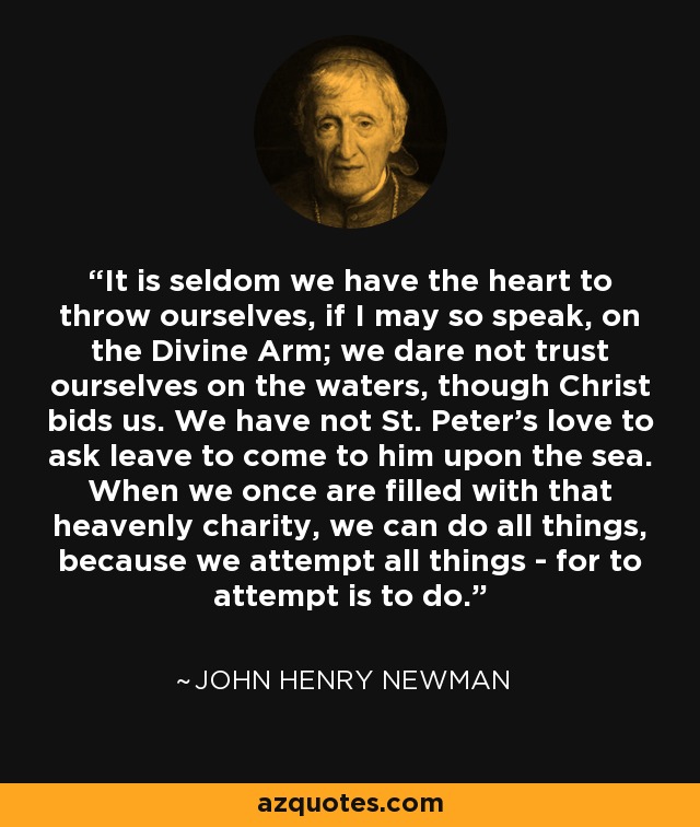 It is seldom we have the heart to throw ourselves, if I may so speak, on the Divine Arm; we dare not trust ourselves on the waters, though Christ bids us. We have not St. Peter's love to ask leave to come to him upon the sea. When we once are filled with that heavenly charity, we can do all things, because we attempt all things - for to attempt is to do. - John Henry Newman