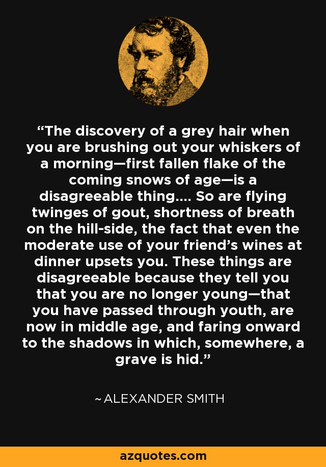 The discovery of a grey hair when you are brushing out your whiskers of a morning—first fallen flake of the coming snows of age—is a disagreeable thing.... So are flying twinges of gout, shortness of breath on the hill-side, the fact that even the moderate use of your friend's wines at dinner upsets you. These things are disagreeable because they tell you that you are no longer young—that you have passed through youth, are now in middle age, and faring onward to the shadows in which, somewhere, a grave is hid. - Alexander Smith