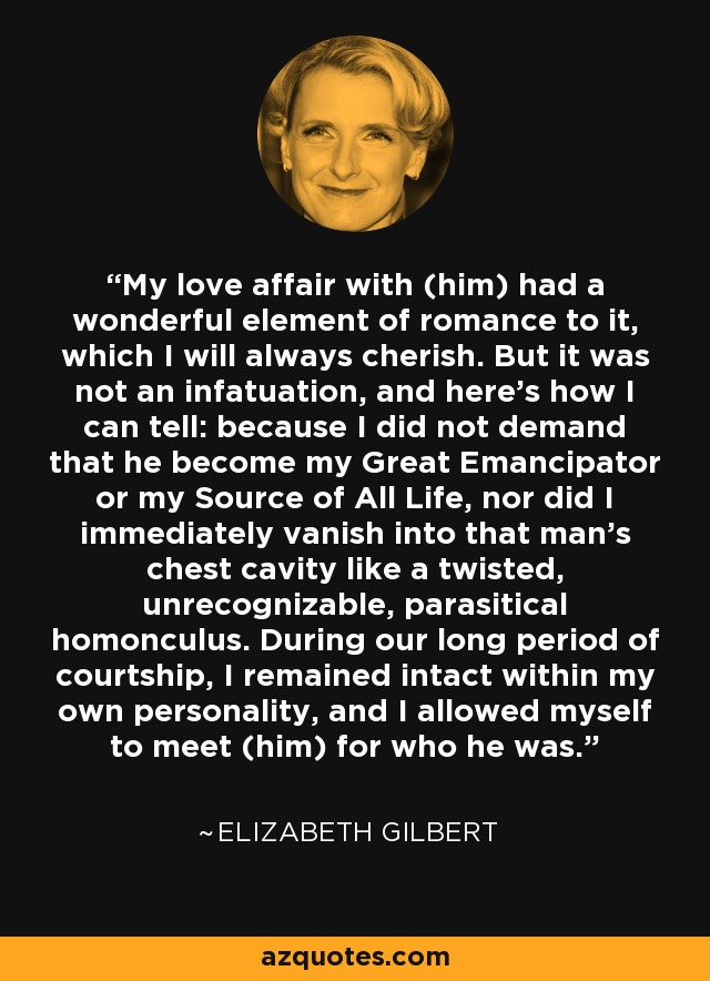 My love affair with (him) had a wonderful element of romance to it, which I will always cherish. But it was not an infatuation, and here’s how I can tell: because I did not demand that he become my Great Emancipator or my Source of All Life, nor did I immediately vanish into that man’s chest cavity like a twisted, unrecognizable, parasitical homonculus. During our long period of courtship, I remained intact within my own personality, and I allowed myself to meet (him) for who he was. - Elizabeth Gilbert