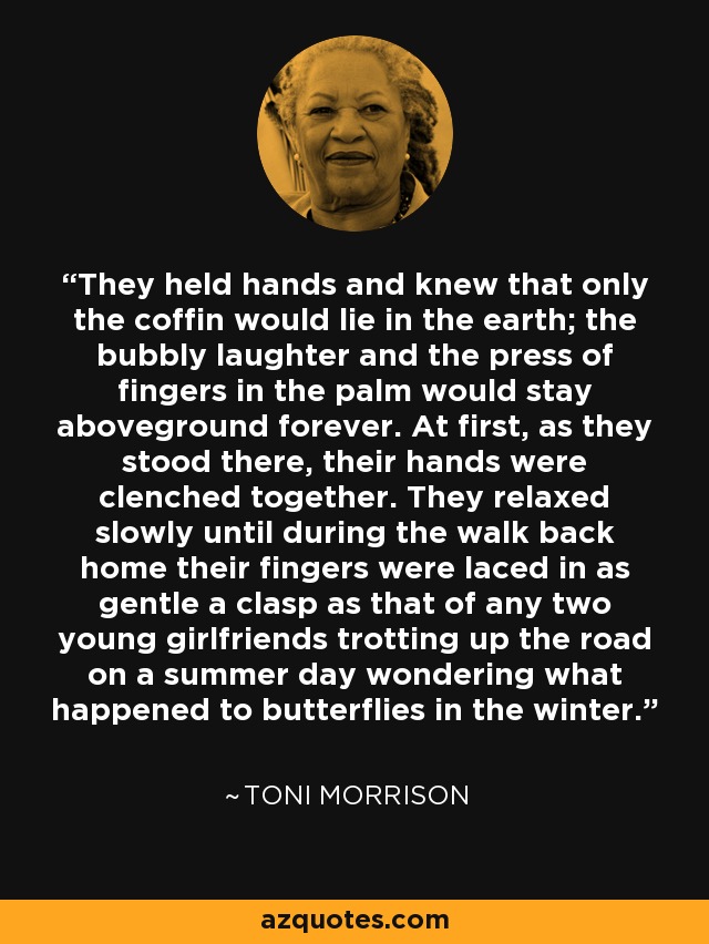They held hands and knew that only the coffin would lie in the earth; the bubbly laughter and the press of fingers in the palm would stay aboveground forever. At first, as they stood there, their hands were clenched together. They relaxed slowly until during the walk back home their fingers were laced in as gentle a clasp as that of any two young girlfriends trotting up the road on a summer day wondering what happened to butterflies in the winter. - Toni Morrison