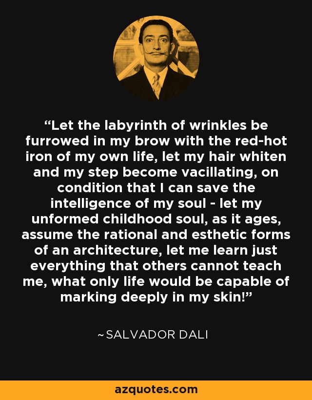 Let the labyrinth of wrinkles be furrowed in my brow with the red-hot iron of my own life, let my hair whiten and my step become vacillating, on condition that I can save the intelligence of my soul - let my unformed childhood soul, as it ages, assume the rational and esthetic forms of an architecture, let me learn just everything that others cannot teach me, what only life would be capable of marking deeply in my skin! - Salvador Dali