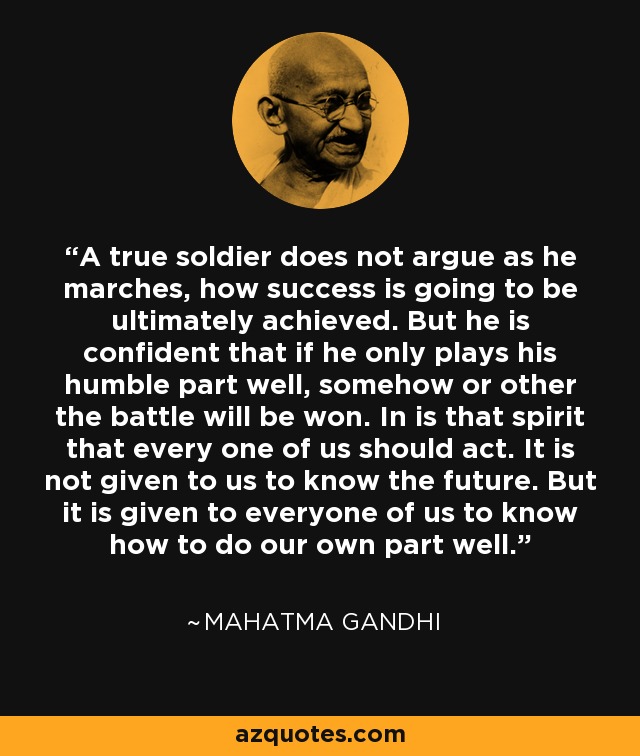 A true soldier does not argue as he marches, how success is going to be ultimately achieved. But he is confident that if he only plays his humble part well, somehow or other the battle will be won. In is that spirit that every one of us should act. It is not given to us to know the future. But it is given to everyone of us to know how to do our own part well. - Mahatma Gandhi