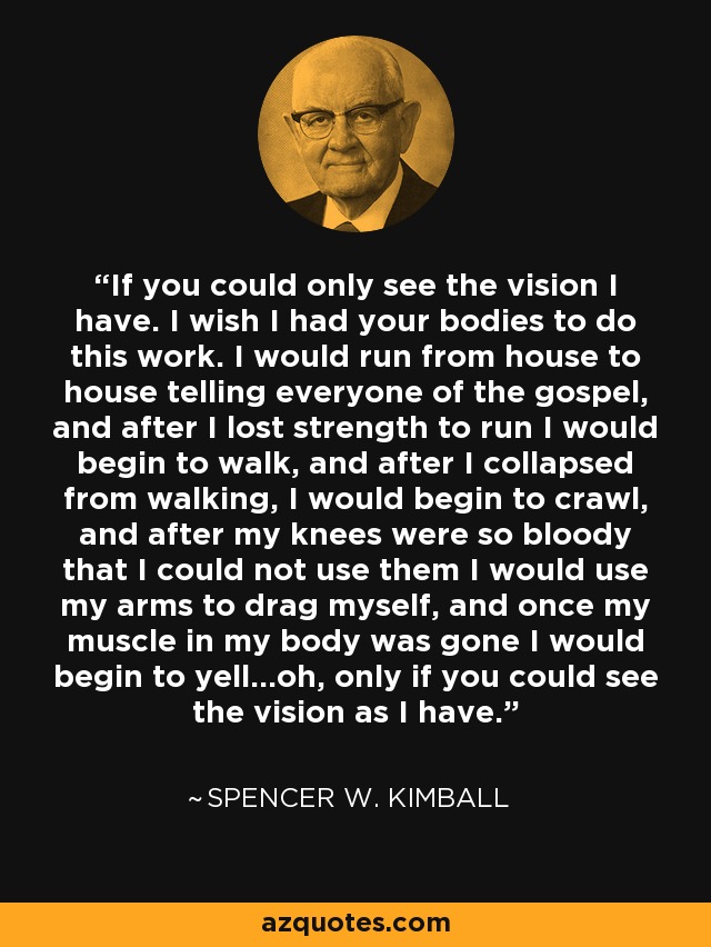 If you could only see the vision I have. I wish I had your bodies to do this work. I would run from house to house telling everyone of the gospel, and after I lost strength to run I would begin to walk, and after I collapsed from walking, I would begin to crawl, and after my knees were so bloody that I could not use them I would use my arms to drag myself, and once my muscle in my body was gone I would begin to yell…oh, only if you could see the vision as I have. - Spencer W. Kimball