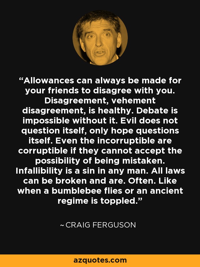 Allowances can always be made for your friends to disagree with you. Disagreement, vehement disagreement, is healthy. Debate is impossible without it. Evil does not question itself, only hope questions itself. Even the incorruptible are corruptible if they cannot accept the possibility of being mistaken. Infallibility is a sin in any man. All laws can be broken and are. Often. Like when a bumblebee flies or an ancient regime is toppled. - Craig Ferguson