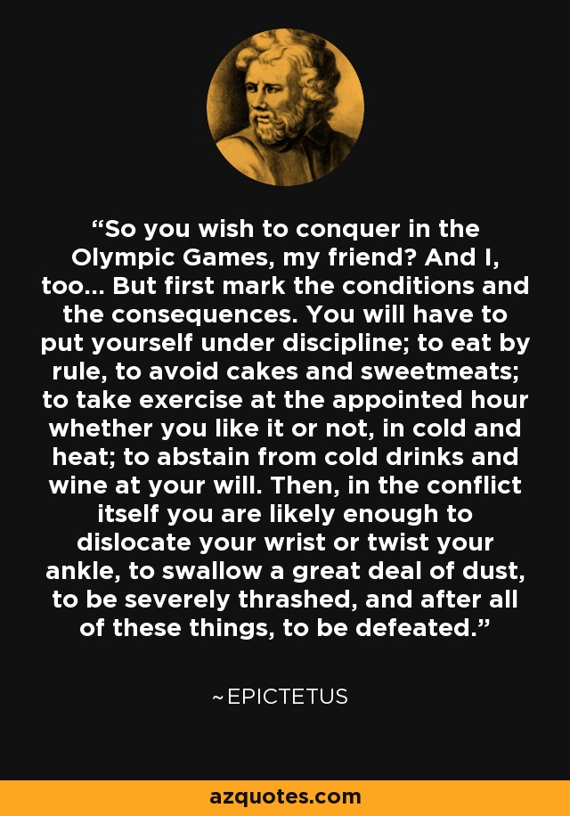 So you wish to conquer in the Olympic Games, my friend? And I, too... But first mark the conditions and the consequences. You will have to put yourself under discipline; to eat by rule, to avoid cakes and sweetmeats; to take exercise at the appointed hour whether you like it or not, in cold and heat; to abstain from cold drinks and wine at your will. Then, in the conflict itself you are likely enough to dislocate your wrist or twist your ankle, to swallow a great deal of dust, to be severely thrashed, and after all of these things, to be defeated. - Epictetus