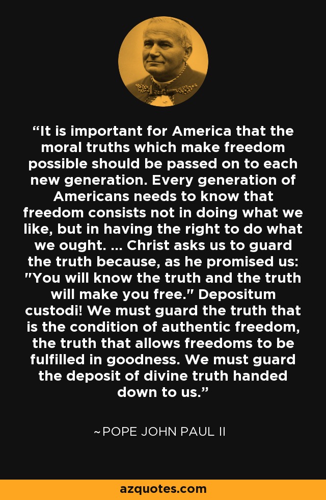 It is important for America that the moral truths which make freedom possible should be passed on to each new generation. Every generation of Americans needs to know that freedom consists not in doing what we like, but in having the right to do what we ought. ... Christ asks us to guard the truth because, as he promised us: 