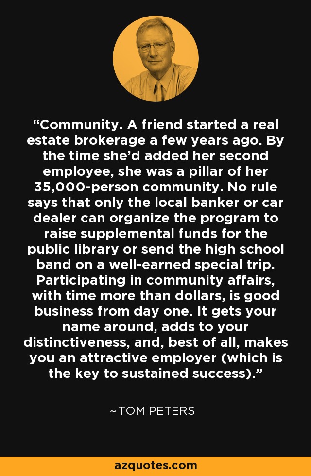 Community. A friend started a real estate brokerage a few years ago. By the time she'd added her second employee, she was a pillar of her 35,000-person community. No rule says that only the local banker or car dealer can organize the program to raise supplemental funds for the public library or send the high school band on a well-earned special trip. Participating in community affairs, with time more than dollars, is good business from day one. It gets your name around, adds to your distinctiveness, and, best of all, makes you an attractive employer (which is the key to sustained success). - Tom Peters