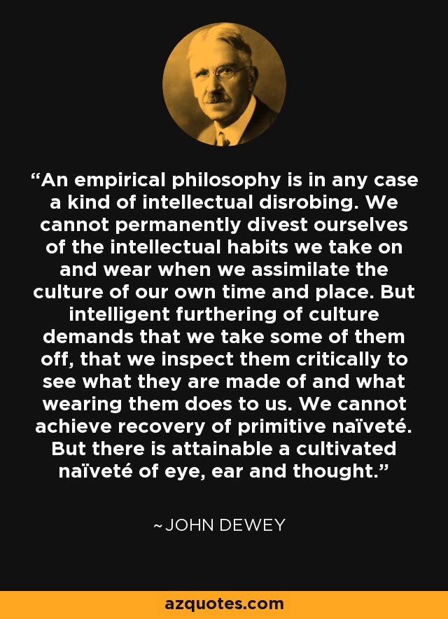 An empirical philosophy is in any case a kind of intellectual disrobing. We cannot permanently divest ourselves of the intellectual habits we take on and wear when we assimilate the culture of our own time and place. But intelligent furthering of culture demands that we take some of them off, that we inspect them critically to see what they are made of and what wearing them does to us. We cannot achieve recovery of primitive naïveté. But there is attainable a cultivated naïveté of eye, ear and thought. - John Dewey