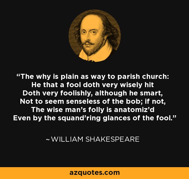 The why is plain as way to parish church: He that a fool doth very wisely hit Doth very foolishly, although he smart, Not to seem senseless of the bob; if not, The wise man's folly is anatomiz'd Even by the squand'ring glances of the fool. - William Shakespeare