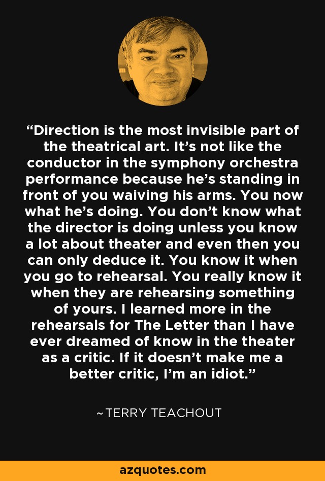 Direction is the most invisible part of the theatrical art. It's not like the conductor in the symphony orchestra performance because he's standing in front of you waiving his arms. You now what he's doing. You don't know what the director is doing unless you know a lot about theater and even then you can only deduce it. You know it when you go to rehearsal. You really know it when they are rehearsing something of yours. I learned more in the rehearsals for The Letter than I have ever dreamed of know in the theater as a critic. If it doesn't make me a better critic, I'm an idiot. - Terry Teachout