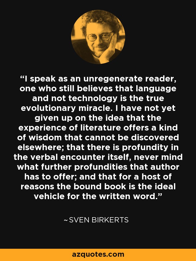 I speak as an unregenerate reader, one who still believes that language and not technology is the true evolutionary miracle. I have not yet given up on the idea that the experience of literature offers a kind of wisdom that cannot be discovered elsewhere; that there is profundity in the verbal encounter itself, never mind what further profundities that author has to offer; and that for a host of reasons the bound book is the ideal vehicle for the written word. - Sven Birkerts