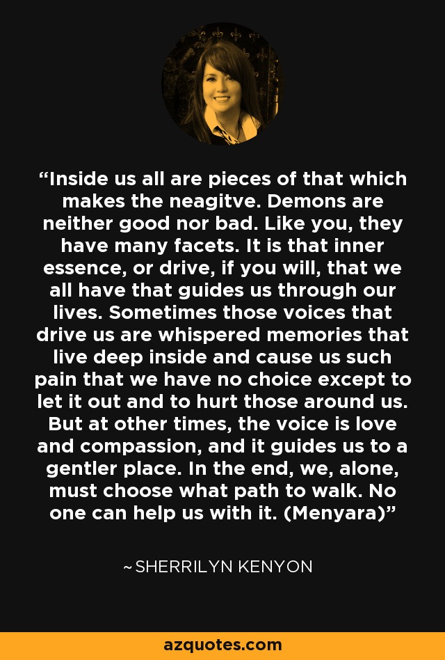 Inside us all are pieces of that which makes the neagitve. Demons are neither good nor bad. Like you, they have many facets. It is that inner essence, or drive, if you will, that we all have that guides us through our lives. Sometimes those voices that drive us are whispered memories that live deep inside and cause us such pain that we have no choice except to let it out and to hurt those around us. But at other times, the voice is love and compassion, and it guides us to a gentler place. In the end, we, alone, must choose what path to walk. No one can help us with it. (Menyara) - Sherrilyn Kenyon