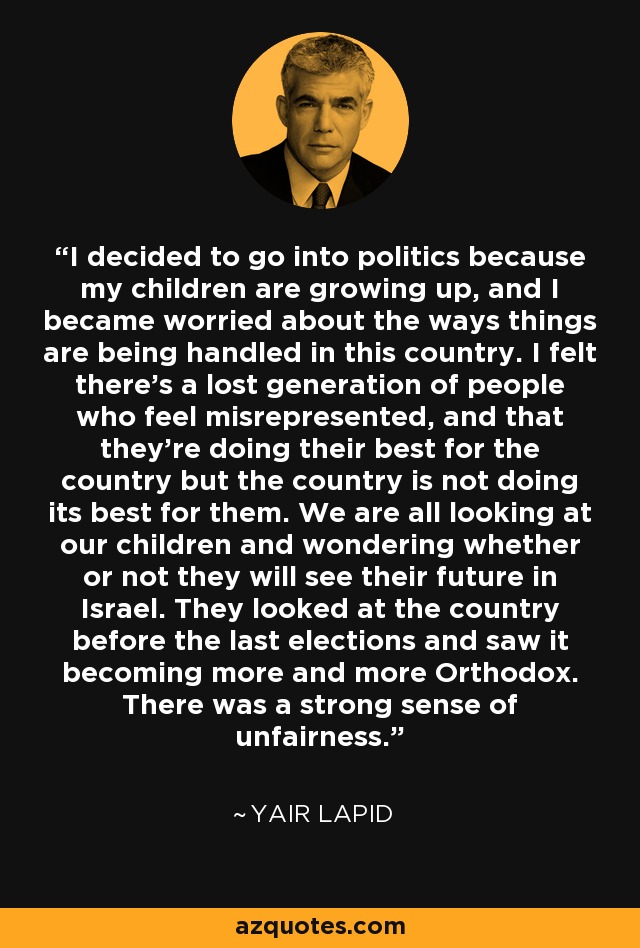 I decided to go into politics because my children are growing up, and I became worried about the ways things are being handled in this country. I felt there's a lost generation of people who feel misrepresented, and that they're doing their best for the country but the country is not doing its best for them. We are all looking at our children and wondering whether or not they will see their future in Israel. They looked at the country before the last elections and saw it becoming more and more Orthodox. There was a strong sense of unfairness. - Yair Lapid