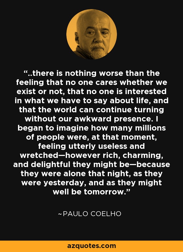 ..there is nothing worse than the feeling that no one cares whether we exist or not, that no one is interested in what we have to say about life, and that the world can continue turning without our awkward presence. I began to imagine how many millions of people were, at that moment, feeling utterly useless and wretched—however rich, charming, and delightful they might be—because they were alone that night, as they were yesterday, and as they might well be tomorrow. - Paulo Coelho