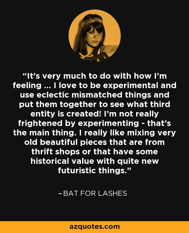 It's very much to do with how I'm feeling ... I love to be experimental and use eclectic mismatched things and put them together to see what third entity is created! I'm not really frightened by experimenting - that's the main thing. I really like mixing very old beautiful pieces that are from thrift shops or that have some historical value with quite new futuristic things. - Bat for Lashes