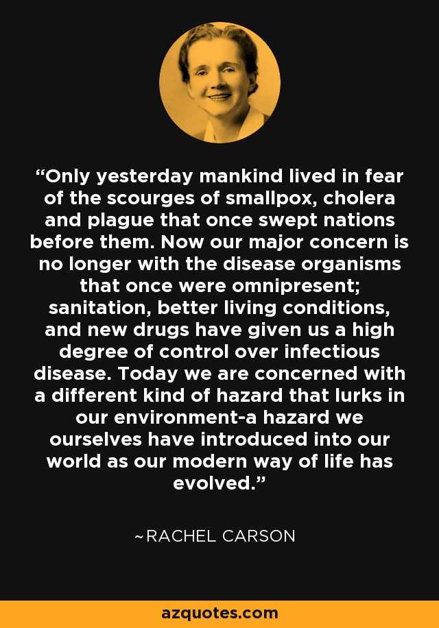 Only yesterday mankind lived in fear of the scourges of smallpox, cholera and plague that once swept nations before them. Now our major concern is no longer with the disease organisms that once were omnipresent; sanitation, better living conditions, and new drugs have given us a high degree of control over infectious disease. Today we are concerned with a different kind of hazard that lurks in our environment-a hazard we ourselves have introduced into our world as our modern way of life has evolved. - Rachel Carson