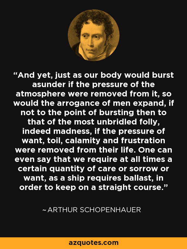 And yet, just as our body would burst asunder if the pressure of the atmosphere were removed from it, so would the arrogance of men expand, if not to the point of bursting then to that of the most unbridled folly, indeed madness, if the pressure of want, toil, calamity and frustration were removed from their life. One can even say that we require at all times a certain quantity of care or sorrow or want, as a ship requires ballast, in order to keep on a straight course. - Arthur Schopenhauer