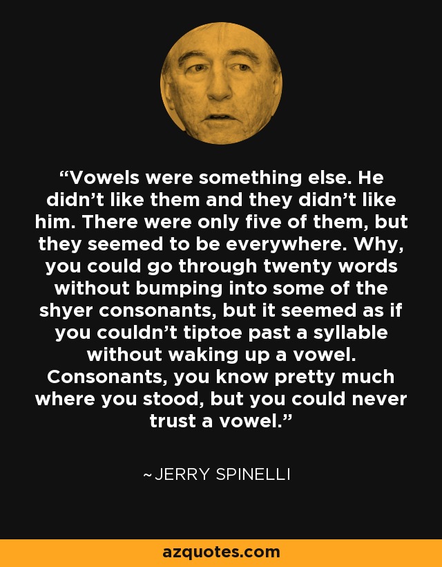 Vowels were something else. He didn't like them and they didn't like him. There were only five of them, but they seemed to be everywhere. Why, you could go through twenty words without bumping into some of the shyer consonants, but it seemed as if you couldn't tiptoe past a syllable without waking up a vowel. Consonants, you know pretty much where you stood, but you could never trust a vowel. - Jerry Spinelli