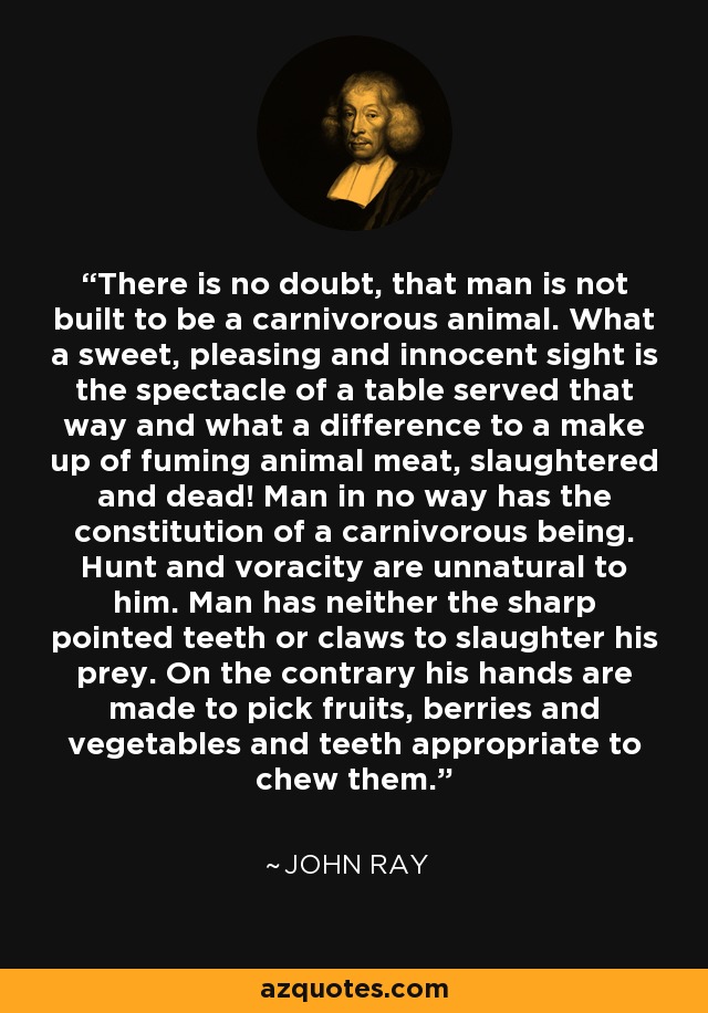 There is no doubt, that man is not built to be a carnivorous animal. What a sweet, pleasing and innocent sight is the spectacle of a table served that way and what a difference to a make up of fuming animal meat, slaughtered and dead! Man in no way has the constitution of a carnivorous being. Hunt and voracity are unnatural to him. Man has neither the sharp pointed teeth or claws to slaughter his prey. On the contrary his hands are made to pick fruits, berries and vegetables and teeth appropriate to chew them. - John Ray