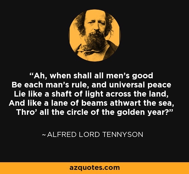 Ah, when shall all men's good Be each man's rule, and universal peace Lie like a shaft of light across the land, And like a lane of beams athwart the sea, Thro' all the circle of the golden year? - Alfred Lord Tennyson