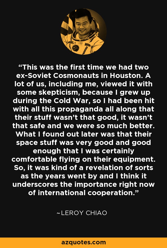 This was the first time we had two ex-Soviet Cosmonauts in Houston. A lot of us, including me, viewed it with some skepticism, because I grew up during the Cold War, so I had been hit with all this propaganda all along that their stuff wasn't that good, it wasn't that safe and we were so much better. What I found out later was that their space stuff was very good and good enough that I was certainly comfortable flying on their equipment. So, it was kind of a revelation of sorts as the years went by and I think it underscores the importance right now of international cooperation. - Leroy Chiao
