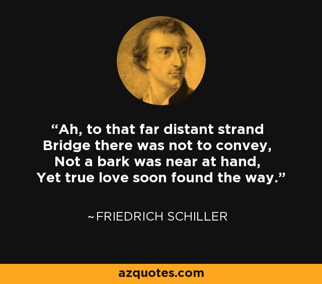 Ah, to that far distant strand Bridge there was not to convey, Not a bark was near at hand, Yet true love soon found the way. - Friedrich Schiller