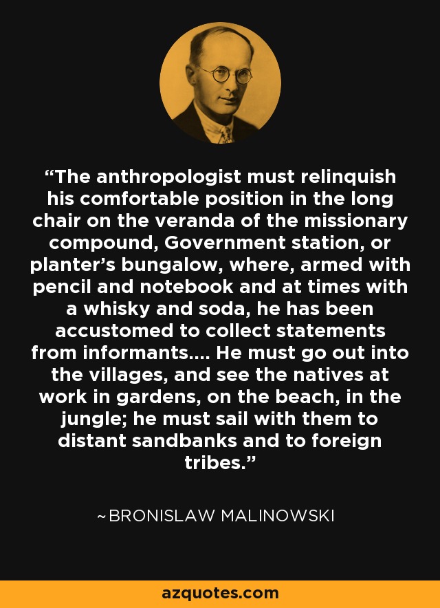 The anthropologist must relinquish his comfortable position in the long chair on the veranda of the missionary compound, Government station, or planter's bungalow, where, armed with pencil and notebook and at times with a whisky and soda, he has been accustomed to collect statements from informants.... He must go out into the villages, and see the natives at work in gardens, on the beach, in the jungle; he must sail with them to distant sandbanks and to foreign tribes. - Bronislaw Malinowski