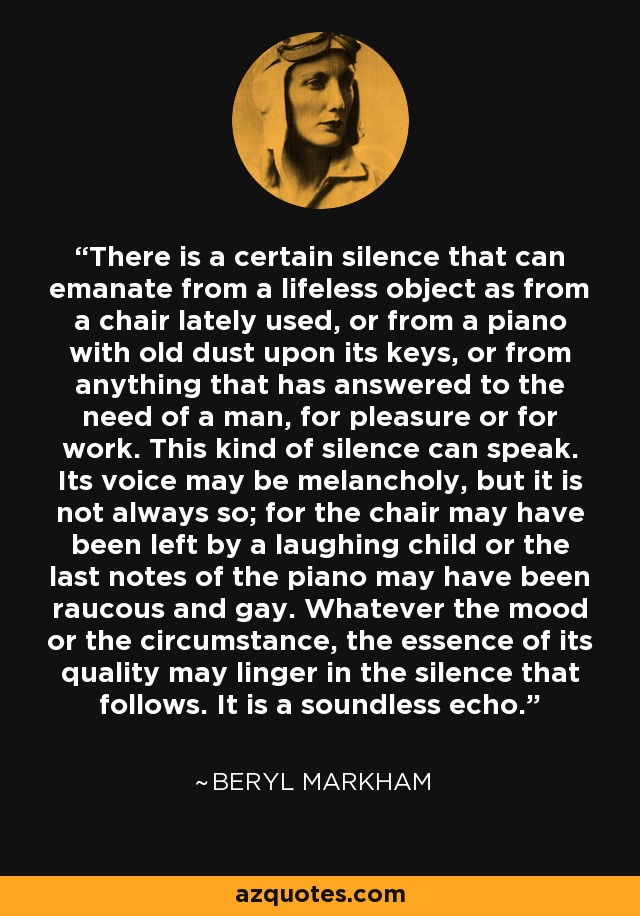 There is a certain silence that can emanate from a lifeless object as from a chair lately used, or from a piano with old dust upon its keys, or from anything that has answered to the need of a man, for pleasure or for work. This kind of silence can speak. Its voice may be melancholy, but it is not always so; for the chair may have been left by a laughing child or the last notes of the piano may have been raucous and gay. Whatever the mood or the circumstance, the essence of its quality may linger in the silence that follows. It is a soundless echo. - Beryl Markham