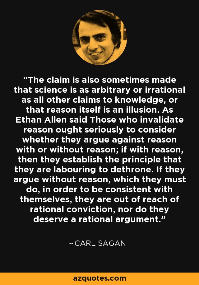 The claim is also sometimes made that science is as arbitrary or irrational as all other claims to knowledge, or that reason itself is an illusion. As Ethan Allen said Those who invalidate reason ought seriously to consider whether they argue against reason with or without reason; if with reason, then they establish the principle that they are labouring to dethrone. If they argue without reason, which they must do, in order to be consistent with themselves, they are out of reach of rational conviction, nor do they deserve a rational argument. - Carl Sagan