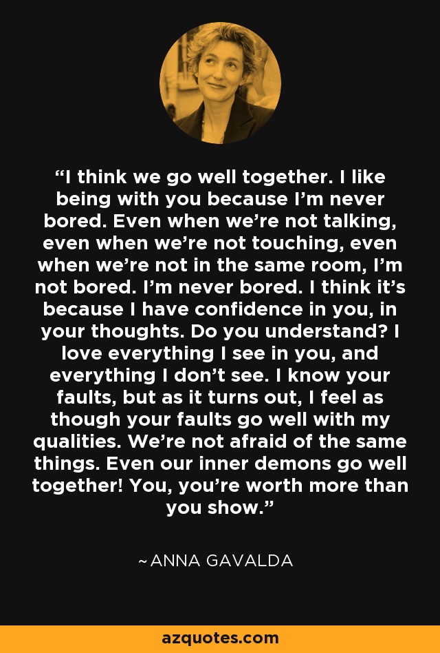 I think we go well together. I like being with you because I'm never bored. Even when we're not talking, even when we're not touching, even when we're not in the same room, I'm not bored. I'm never bored. I think it's because I have confidence in you, in your thoughts. Do you understand? I love everything I see in you, and everything I don't see. I know your faults, but as it turns out, I feel as though your faults go well with my qualities. We're not afraid of the same things. Even our inner demons go well together! You, you're worth more than you show. - Anna Gavalda