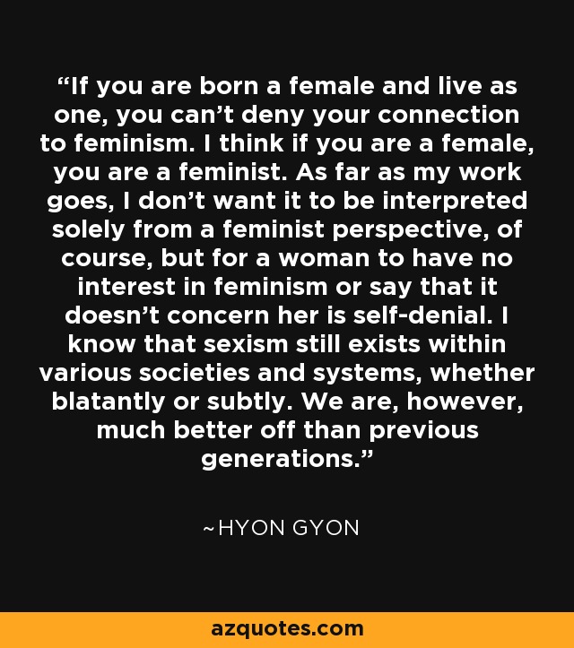 If you are born a female and live as one, you can't deny your connection to feminism. I think if you are a female, you are a feminist. As far as my work goes, I don't want it to be interpreted solely from a feminist perspective, of course, but for a woman to have no interest in feminism or say that it doesn't concern her is self-denial. I know that sexism still exists within various societies and systems, whether blatantly or subtly. We are, however, much better off than previous generations. - Hyon Gyon