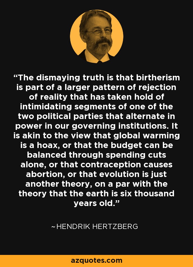 The dismaying truth is that birtherism is part of a larger pattern of rejection of reality that has taken hold of intimidating segments of one of the two political parties that alternate in power in our governing institutions. It is akin to the view that global warming is a hoax, or that the budget can be balanced through spending cuts alone, or that contraception causes abortion, or that evolution is just another theory, on a par with the theory that the earth is six thousand years old. - Hendrik Hertzberg