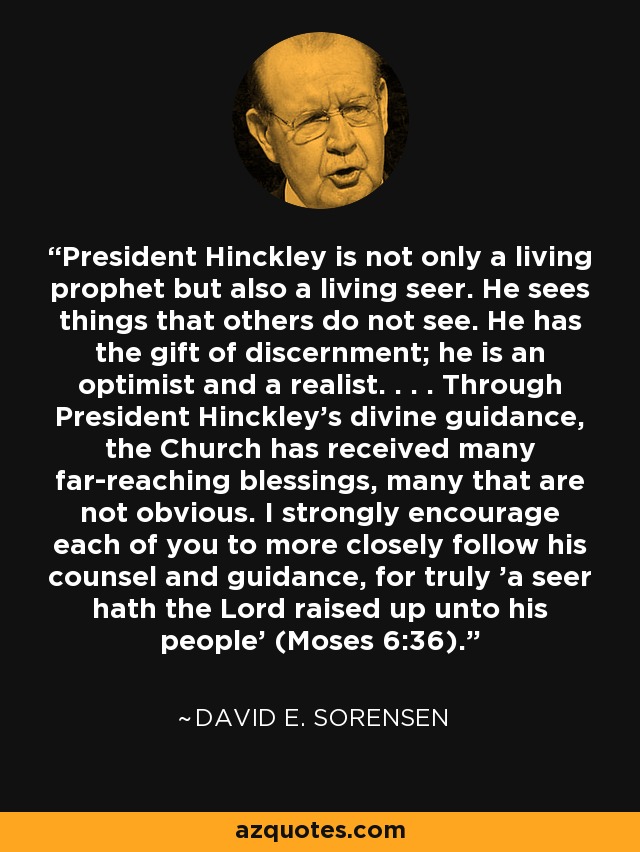 President Hinckley is not only a living prophet but also a living seer. He sees things that others do not see. He has the gift of discernment; he is an optimist and a realist. . . . Through President Hinckley's divine guidance, the Church has received many far-reaching blessings, many that are not obvious. I strongly encourage each of you to more closely follow his counsel and guidance, for truly 'a seer hath the Lord raised up unto his people' (Moses 6:36). - David E. Sorensen
