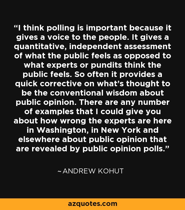 I think polling is important because it gives a voice to the people. It gives a quantitative, independent assessment of what the public feels as opposed to what experts or pundits think the public feels. So often it provides a quick corrective on what's thought to be the conventional wisdom about public opinion. There are any number of examples that I could give you about how wrong the experts are here in Washington, in New York and elsewhere about public opinion that are revealed by public opinion polls. - Andrew Kohut