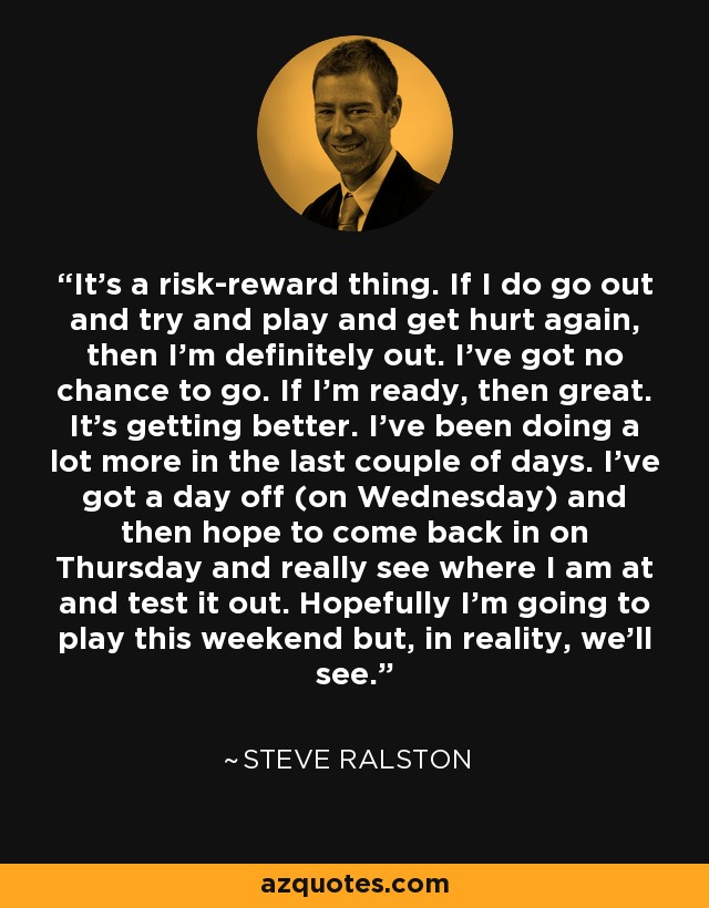 It's a risk-reward thing. If I do go out and try and play and get hurt again, then I'm definitely out. I've got no chance to go. If I'm ready, then great. It's getting better. I've been doing a lot more in the last couple of days. I've got a day off (on Wednesday) and then hope to come back in on Thursday and really see where I am at and test it out. Hopefully I'm going to play this weekend but, in reality, we'll see. - Steve Ralston