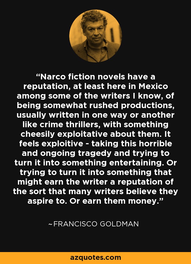 Narco fiction novels have a reputation, at least here in Mexico among some of the writers I know, of being somewhat rushed productions, usually written in one way or another like crime thrillers, with something cheesily exploitative about them. It feels exploitive - taking this horrible and ongoing tragedy and trying to turn it into something entertaining. Or trying to turn it into something that might earn the writer a reputation of the sort that many writers believe they aspire to. Or earn them money. - Francisco Goldman