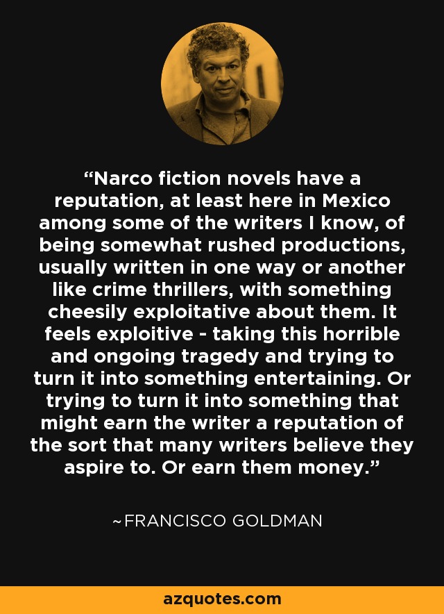 Narco fiction novels have a reputation, at least here in Mexico among some of the writers I know, of being somewhat rushed productions, usually written in one way or another like crime thrillers, with something cheesily exploitative about them. It feels exploitive - taking this horrible and ongoing tragedy and trying to turn it into something entertaining. Or trying to turn it into something that might earn the writer a reputation of the sort that many writers believe they aspire to. Or earn them money. - Francisco Goldman