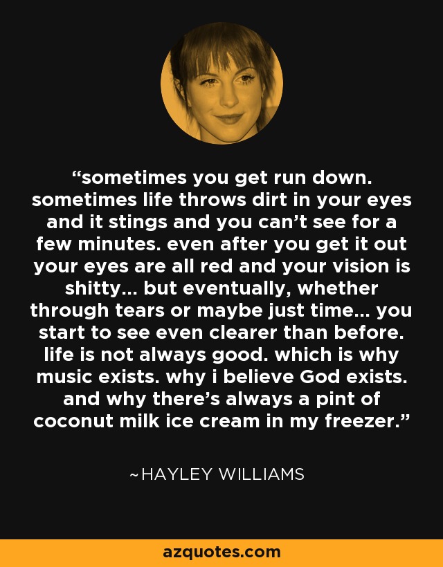 sometimes you get run down. sometimes life throws dirt in your eyes and it stings and you can't see for a few minutes. even after you get it out your eyes are all red and your vision is shitty... but eventually, whether through tears or maybe just time... you start to see even clearer than before. life is not always good. which is why music exists. why i believe God exists. and why there's always a pint of coconut milk ice cream in my freezer. - Hayley Williams