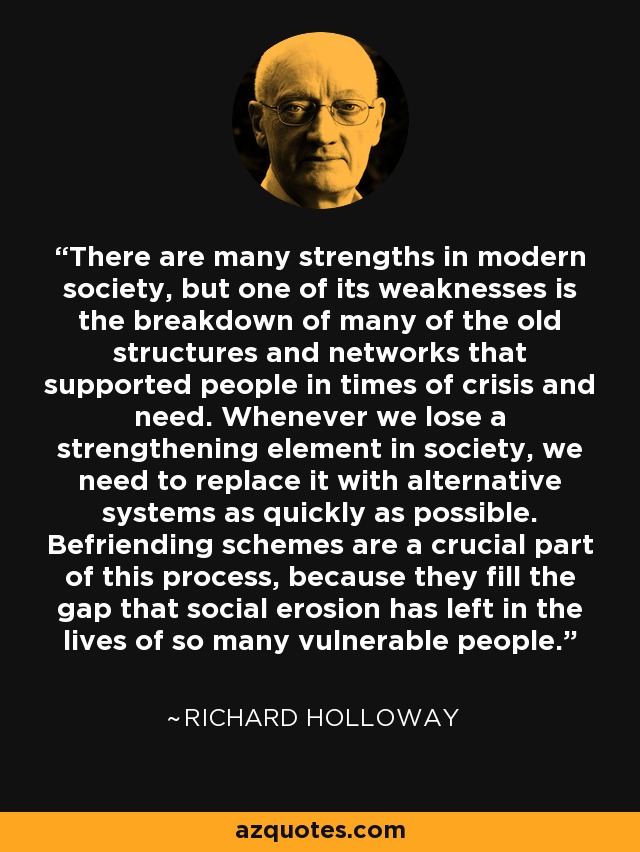 There are many strengths in modern society, but one of its weaknesses is the breakdown of many of the old structures and networks that supported people in times of crisis and need. Whenever we lose a strengthening element in society, we need to replace it with alternative systems as quickly as possible. Befriending schemes are a crucial part of this process, because they fill the gap that social erosion has left in the lives of so many vulnerable people. - Richard Holloway